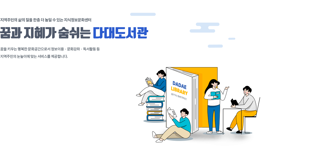 지역주민의 삶의 질을 한층 더 높일 수 있는 지식정보문화센터, 꿈과 지혜가 숨쉬는 다대도서관 꿈을 키우는 행복한 문화공간으로서 정보이용 · 문화강좌 · 독서활동 등 지역주민의 눈높이에 맞는 서비스를 제공합니다.